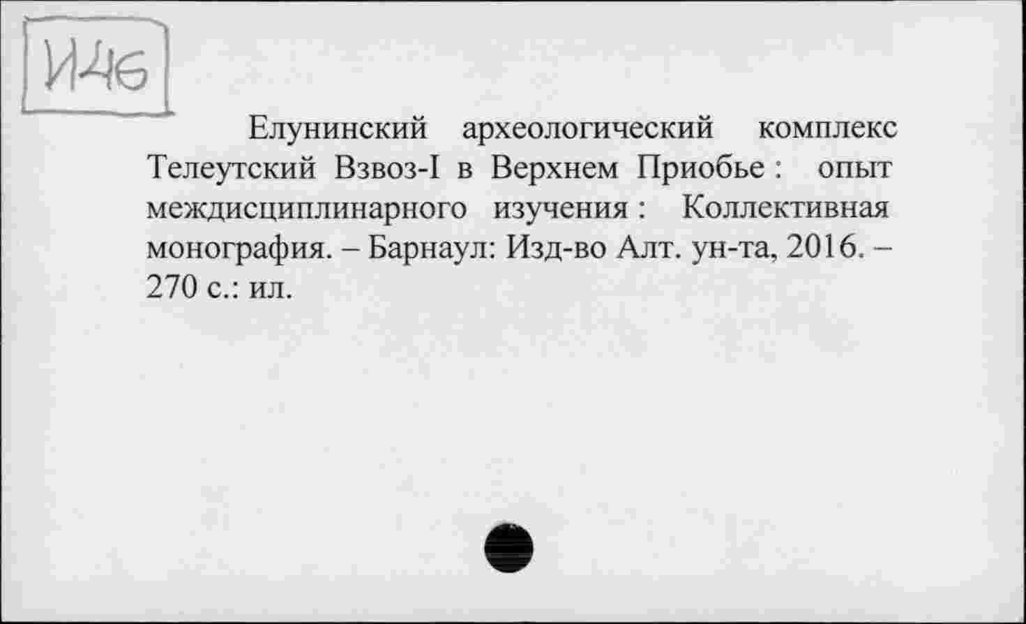 ﻿Елунинский археологический комплекс Телеутский Взвоз-I в Верхнем Приобье : опыт междисциплинарного изучения : Коллективная монография. - Барнаул: Изд-во Алт. ун-та, 2016. -270 с.: ил.